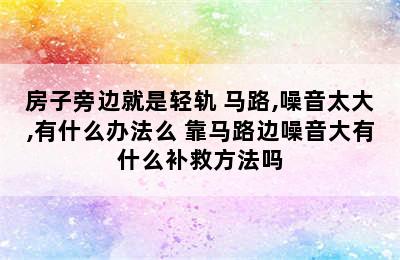 房子旁边就是轻轨+马路,噪音太大,有什么办法么 靠马路边噪音大有什么补救方法吗